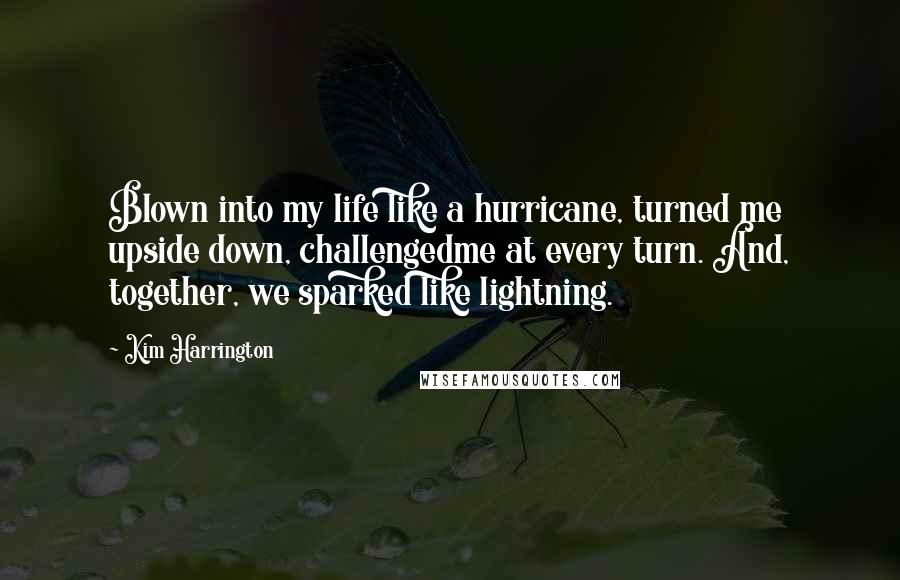 Kim Harrington quotes: Blown into my life like a hurricane, turned me upside down, challengedme at every turn. And, together, we sparked like lightning. Kim Harrington quotes: Blown into my life like a hurricane, turned me upside down, challengedme at every turn. And, together, we sparked like lightning.