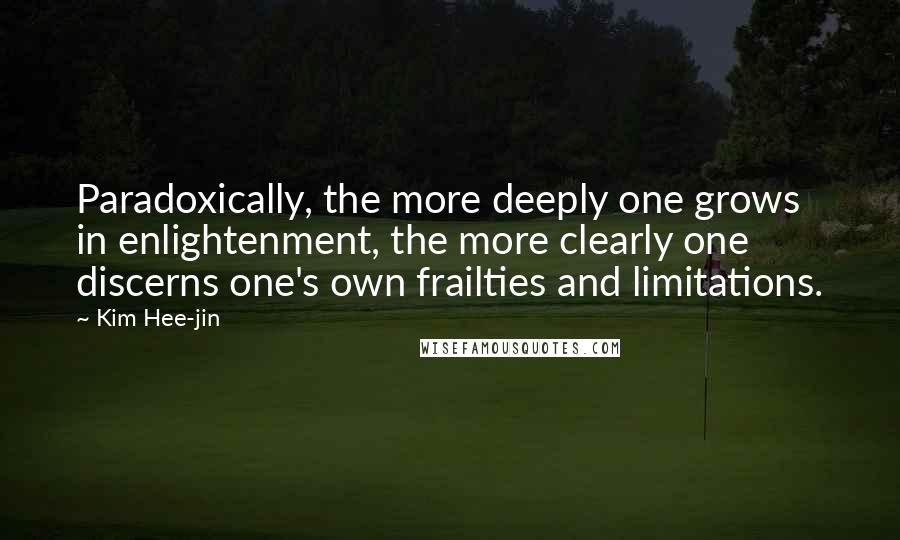 Kim Hee-jin quotes: Paradoxically, the more deeply one grows in enlightenment, the more clearly one discerns one's own frailties and limitations. Kim Hee-jin quotes: Paradoxically, the more deeply one grows in enlightenment, the more clearly one discerns one's own frailties and limitations.
