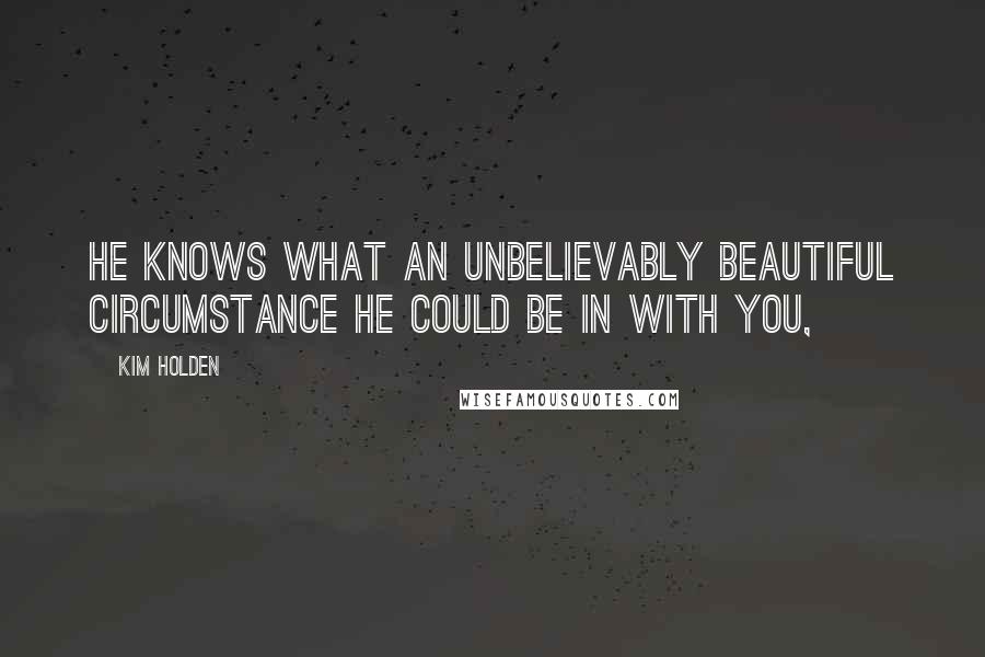 Kim Holden quotes: He knows what an unbelievably beautiful circumstance he could be in with you,