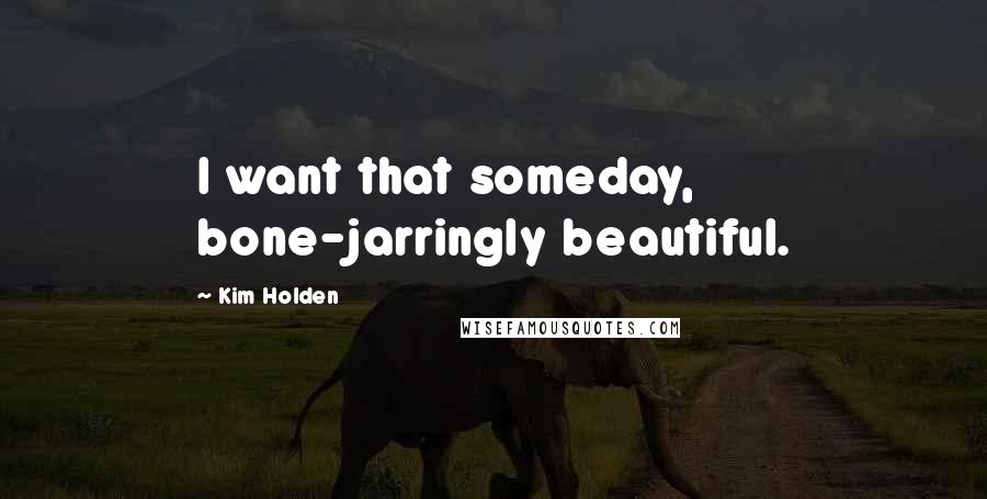 Kim Holden quotes: I want that someday, bone-jarringly beautiful.