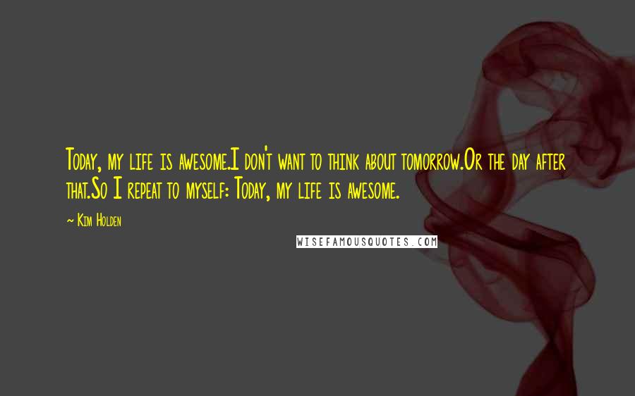 Kim Holden quotes: Today, my life is awesome.I don't want to think about tomorrow.Or the day after that.So I repeat to myself: Today, my life is awesome. Kim Holden quotes: Today, my life is awesome.I don't want to think about tomorrow.Or the day after that.So I repeat to myself: Today, my life is awesome.