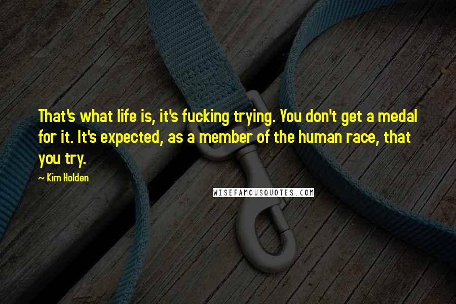 Kim Holden quotes: That's what life is, it's fucking trying. You don't get a medal for it. It's expected, as a member of the human race, that you try. Kim Holden quotes: That's what life is, it's fucking trying. You don't get a medal for it. It's expected, as a member of the human race, that you try.