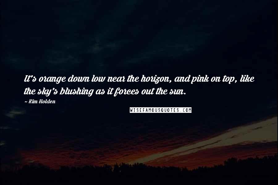 Kim Holden quotes: It's orange down low near the horizon, and pink on top, like the sky's blushing as it forces out the sun. Kim Holden quotes: It's orange down low near the horizon, and pink on top, like the sky's blushing as it forces out the sun.