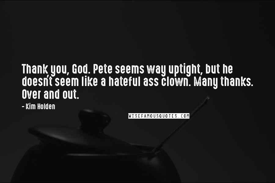 Kim Holden quotes: Thank you, God. Pete seems way uptight, but he doesn't seem like a hateful ass clown. Many thanks. Over and out. Kim Holden quotes: Thank you, God. Pete seems way uptight, but he doesn't seem like a hateful ass clown. Many thanks. Over and out.