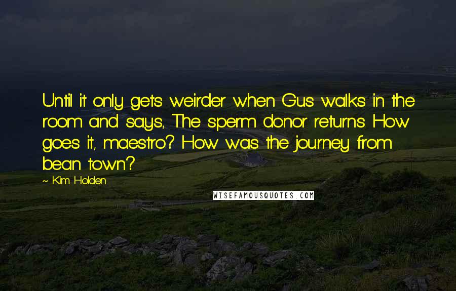 Kim Holden quotes: Until it only gets weirder when Gus walks in the room and says, The sperm donor returns. How goes it, maestro? How was the journey from bean town? Kim Holden quotes: Until it only gets weirder when Gus walks in the room and says, The sperm donor returns. How goes it, maestro? How was the journey from bean town?