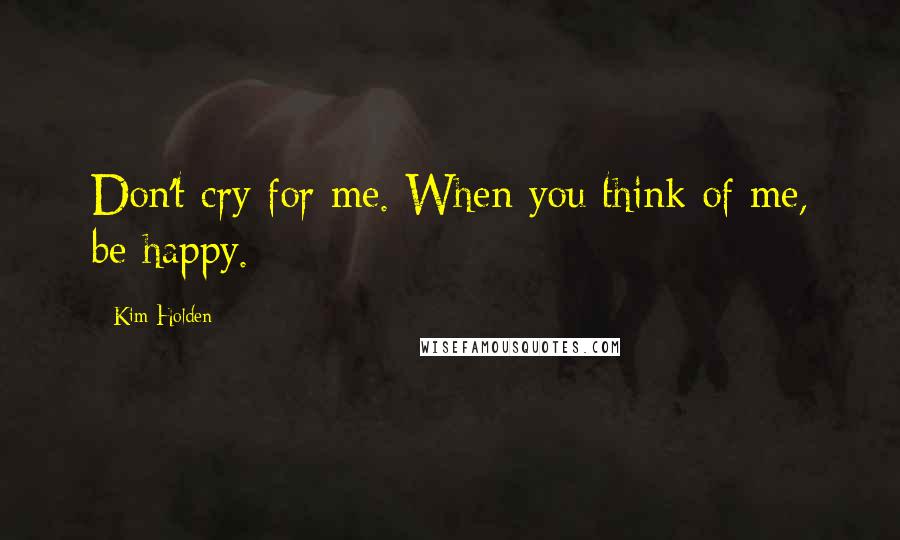 Kim Holden quotes: Don't cry for me. When you think of me, be happy.