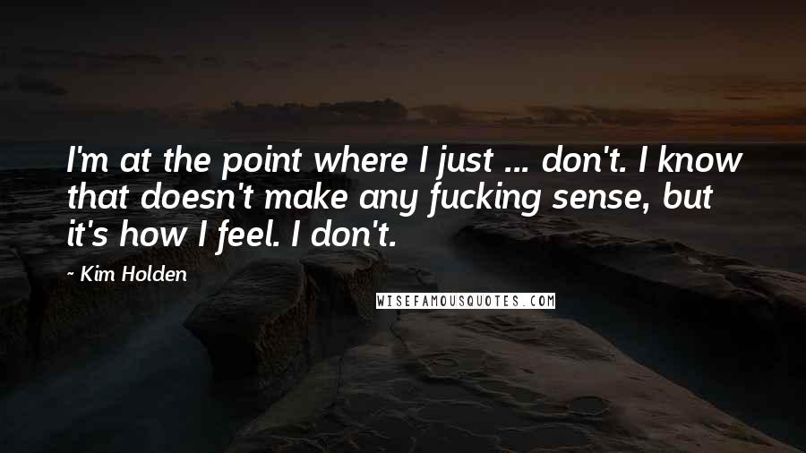 Kim Holden quotes: I'm at the point where I just ... don't. I know that doesn't make any fucking sense, but it's how I feel. I don't. Kim Holden quotes: I'm at the point where I just ... don't. I know that doesn't make any fucking sense, but it's how I feel. I don't.