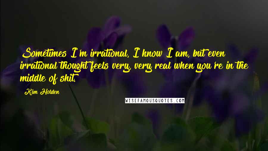 Kim Holden quotes: Sometimes I'm irrational, I know I am, but even irrational thought feels very, very real when you're in the middle of shit. Kim Holden quotes: Sometimes I'm irrational, I know I am, but even irrational thought feels very, very real when you're in the middle of shit.