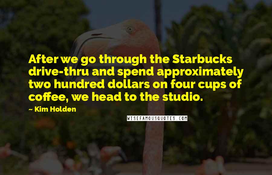 Kim Holden quotes: After we go through the Starbucks drive-thru and spend approximately two hundred dollars on four cups of coffee, we head to the studio. Kim Holden quotes: After we go through the Starbucks drive-thru and spend approximately two hundred dollars on four cups of coffee, we head to the studio.