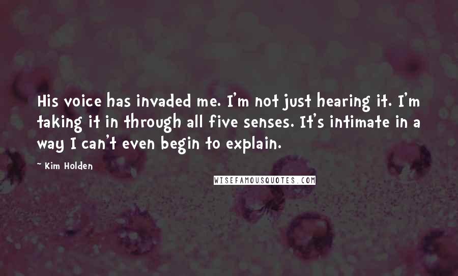 Kim Holden quotes: His voice has invaded me. I'm not just hearing it. I'm taking it in through all five senses. It's intimate in a way I can't even begin to explain.