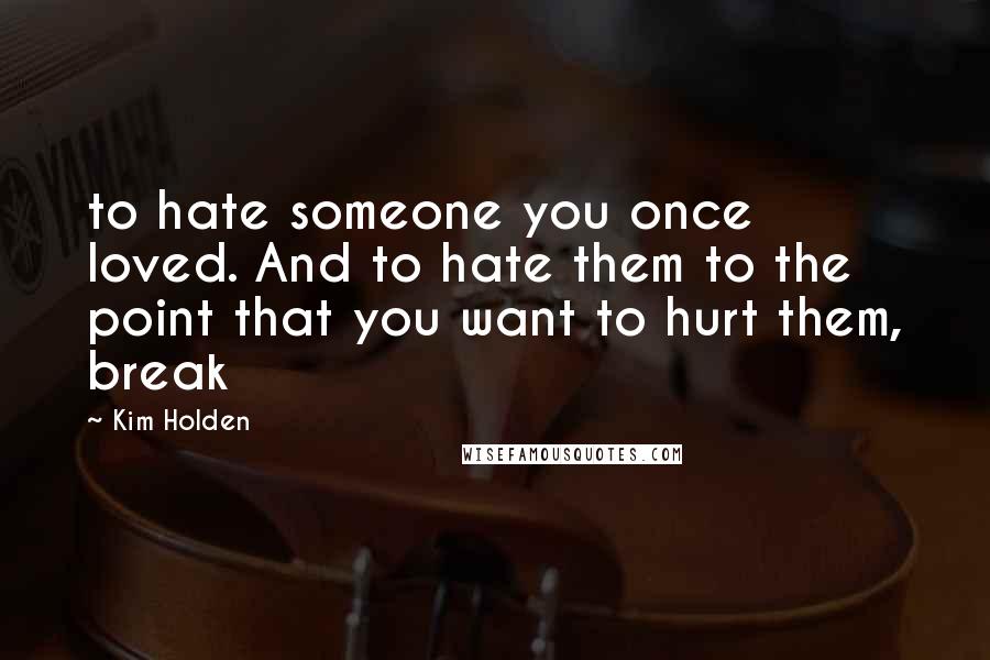 Kim Holden quotes: to hate someone you once loved. And to hate them to the point that you want to hurt them, break