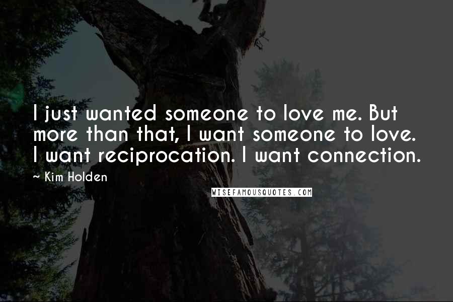 Kim Holden quotes: I just wanted someone to love me. But more than that, I want someone to love. I want reciprocation. I want connection. Kim Holden quotes: I just wanted someone to love me. But more than that, I want someone to love. I want reciprocation. I want connection.