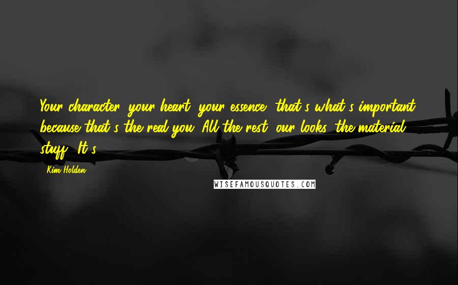 Kim Holden quotes: Your character, your heart, your essence, that's what's important, because that's the real you. All the rest, our looks, the material stuff? It's Kim Holden quotes: Your character, your heart, your essence, that's what's important, because that's the real you. All the rest, our looks, the material stuff? It's