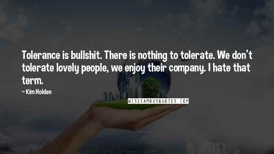 Kim Holden quotes: Tolerance is bullshit. There is nothing to tolerate. We don't tolerate lovely people, we enjoy their company. I hate that term. Kim Holden quotes: Tolerance is bullshit. There is nothing to tolerate. We don't tolerate lovely people, we enjoy their company. I hate that term.