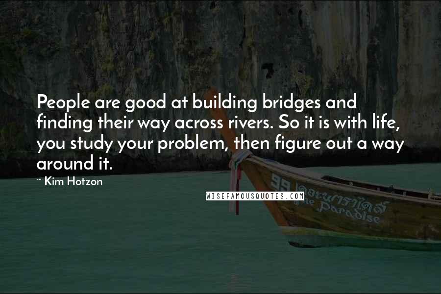 Kim Hotzon quotes: People are good at building bridges and finding their way across rivers. So it is with life, you study your problem, then figure out a way around it. Kim Hotzon quotes: People are good at building bridges and finding their way across rivers. So it is with life, you study your problem, then figure out a way around it.