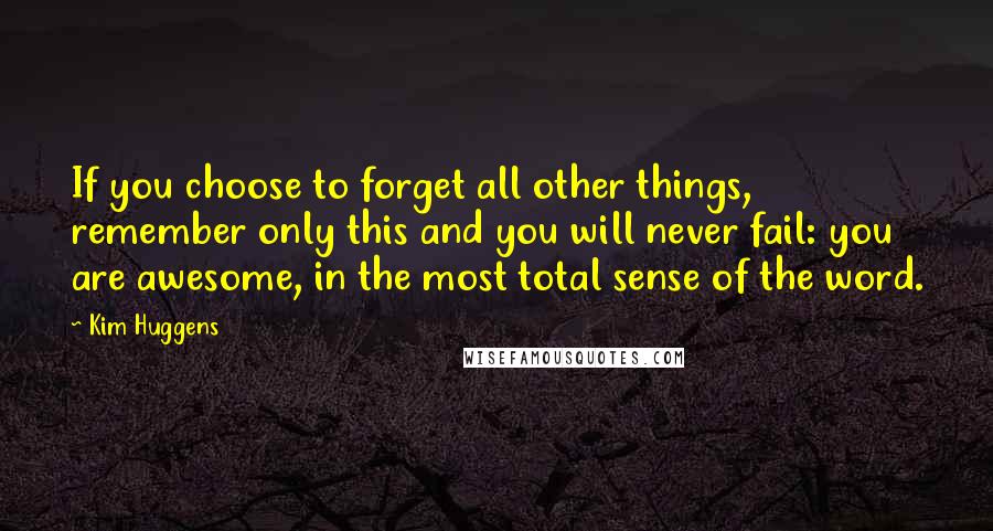 Kim Huggens quotes: If you choose to forget all other things, remember only this and you will never fail: you are awesome, in the most total sense of the word. Kim Huggens quotes: If you choose to forget all other things, remember only this and you will never fail: you are awesome, in the most total sense of the word.