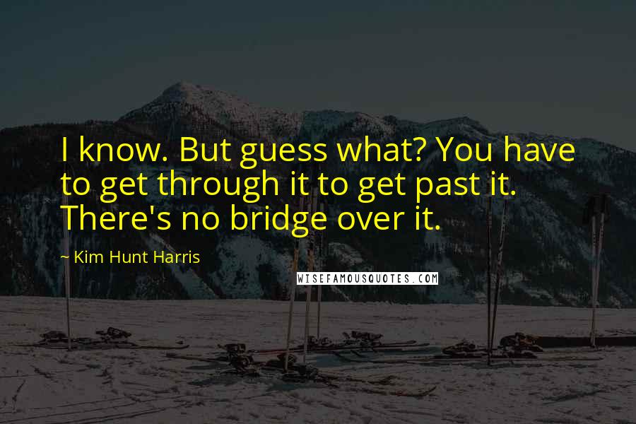 Kim Hunt Harris quotes: I know. But guess what? You have to get through it to get past it. There's no bridge over it.