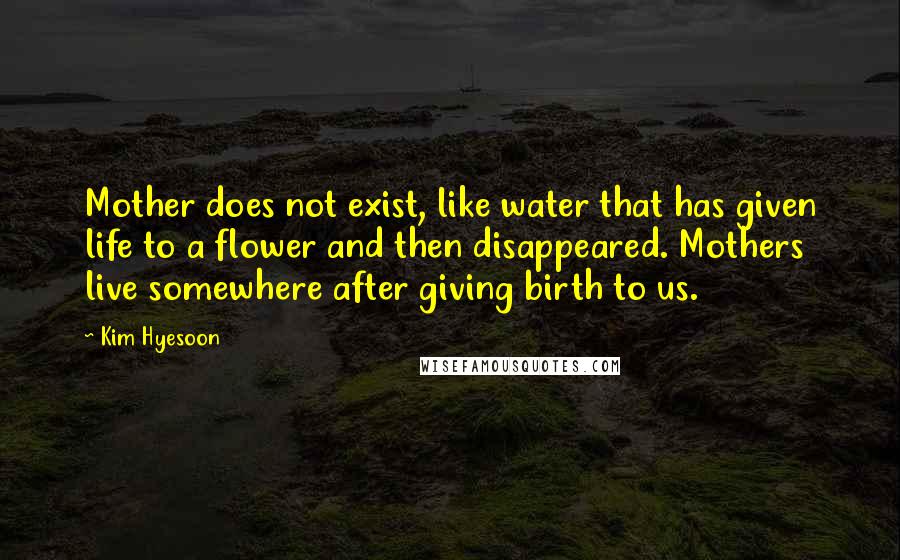 Kim Hyesoon quotes: Mother does not exist, like water that has given life to a flower and then disappeared. Mothers live somewhere after giving birth to us.
