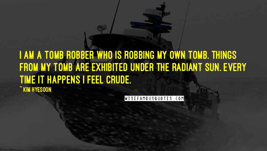 Kim Hyesoon quotes: I am a tomb robber who is robbing my own tomb. Things from my tomb are exhibited under the radiant sun. Every time it happens I feel crude.
