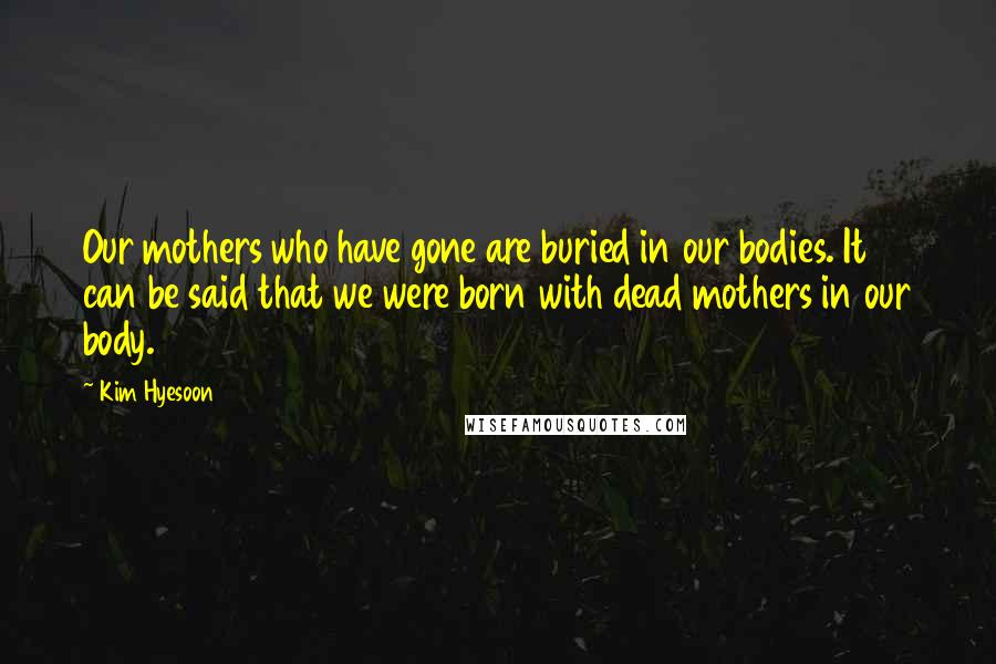 Kim Hyesoon quotes: Our mothers who have gone are buried in our bodies. It can be said that we were born with dead mothers in our body.