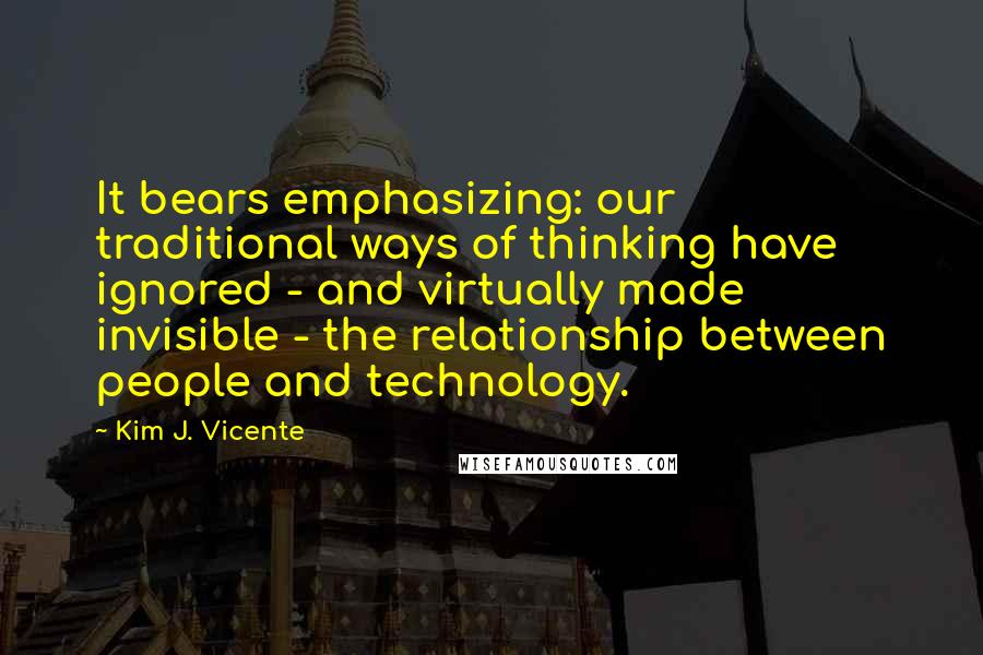 Kim J. Vicente quotes: It bears emphasizing: our traditional ways of thinking have ignored - and virtually made invisible - the relationship between people and technology. Kim J. Vicente quotes: It bears emphasizing: our traditional ways of thinking have ignored - and virtually made invisible - the relationship between people and technology.