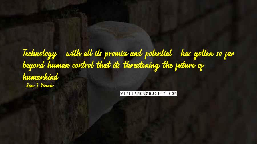Kim J. Vicente quotes: Technology - with all its promise and potential - has gotten so far beyond human control that its threatening the future of humankind. Kim J. Vicente quotes: Technology - with all its promise and potential - has gotten so far beyond human control that its threatening the future of humankind.