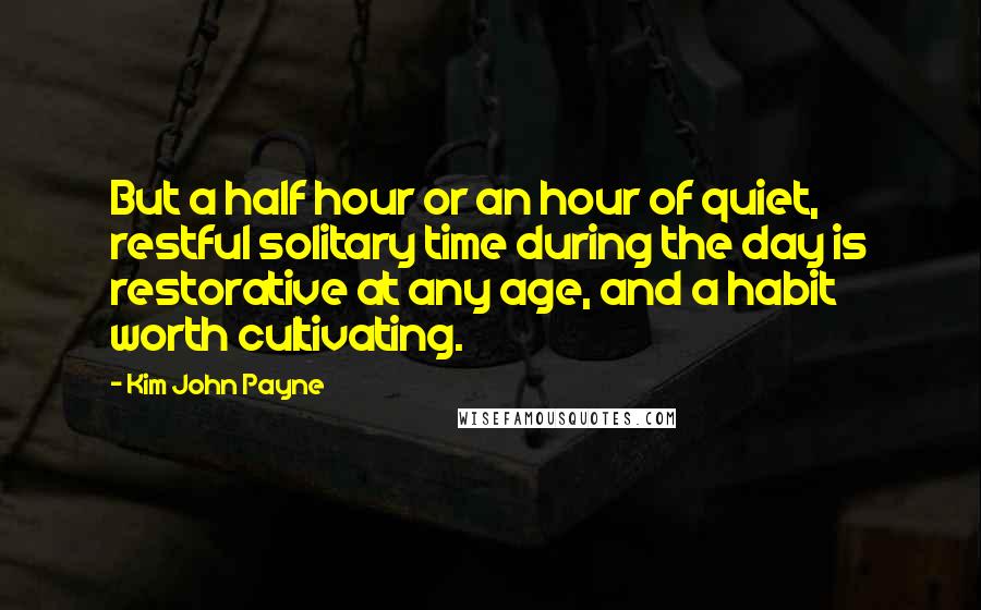 Kim John Payne quotes: But a half hour or an hour of quiet, restful solitary time during the day is restorative at any age, and a habit worth cultivating. Kim John Payne quotes: But a half hour or an hour of quiet, restful solitary time during the day is restorative at any age, and a habit worth cultivating.