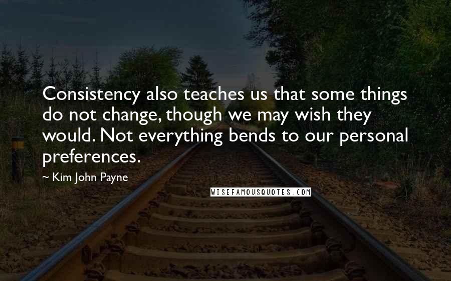 Kim John Payne quotes: Consistency also teaches us that some things do not change, though we may wish they would. Not everything bends to our personal preferences. Kim John Payne quotes: Consistency also teaches us that some things do not change, though we may wish they would. Not everything bends to our personal preferences.