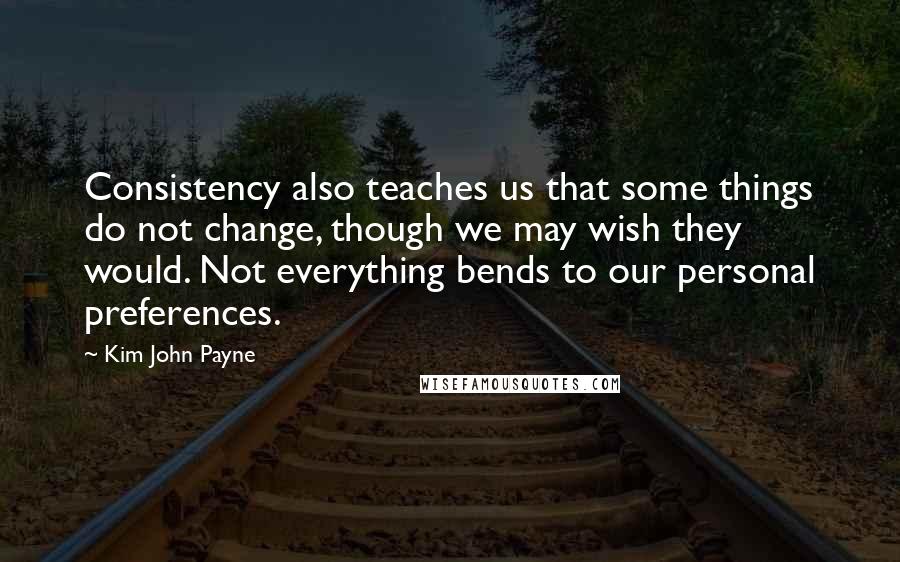 Kim John Payne quotes: Consistency also teaches us that some things do not change, though we may wish they would. Not everything bends to our personal preferences.