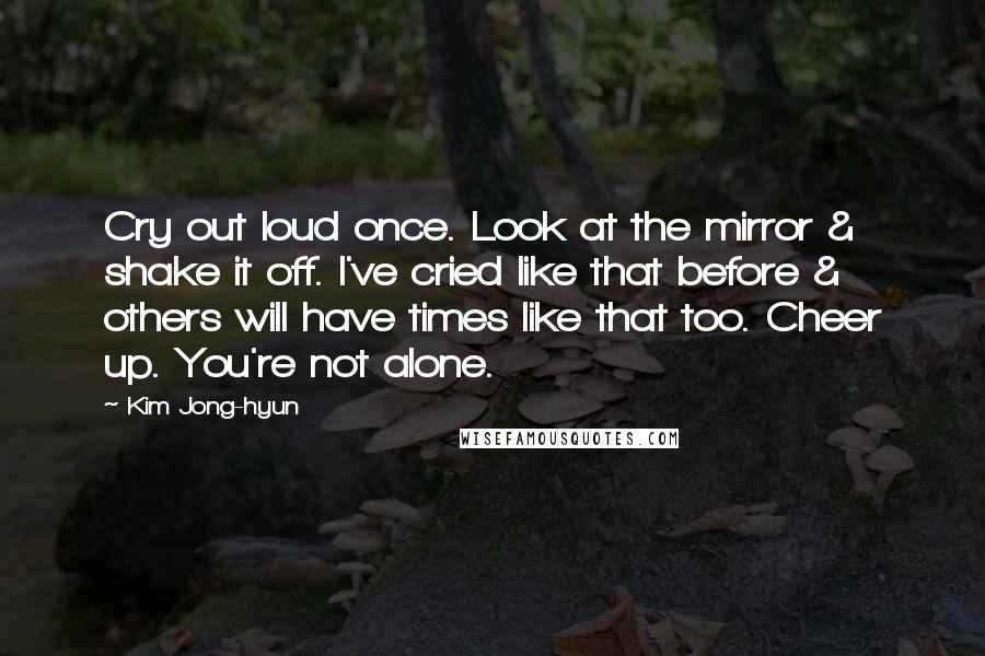 Kim Jong-hyun quotes: Cry out loud once. Look at the mirror & shake it off. I've cried like that before & others will have times like that too. Cheer up. You're not alone. Kim Jong-hyun quotes: Cry out loud once. Look at the mirror & shake it off. I've cried like that before & others will have times like that too. Cheer up. You're not alone.