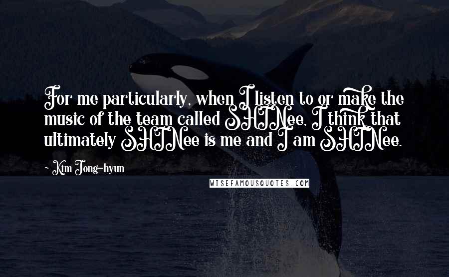Kim Jong-hyun quotes: For me particularly, when I listen to or make the music of the team called SHINee, I think that ultimately SHINee is me and I am SHINee.