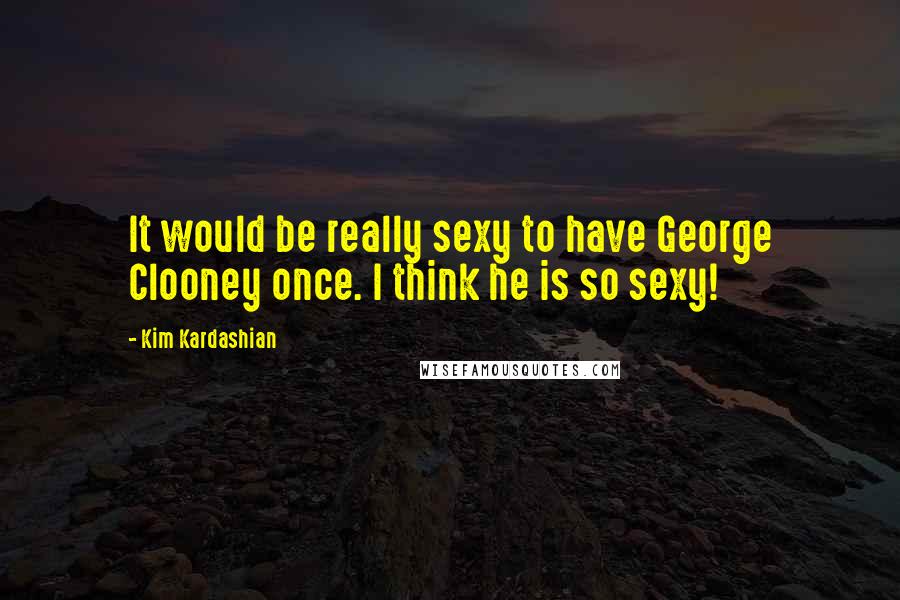Kim Kardashian quotes: It would be really sexy to have George Clooney once. I think he is so sexy!