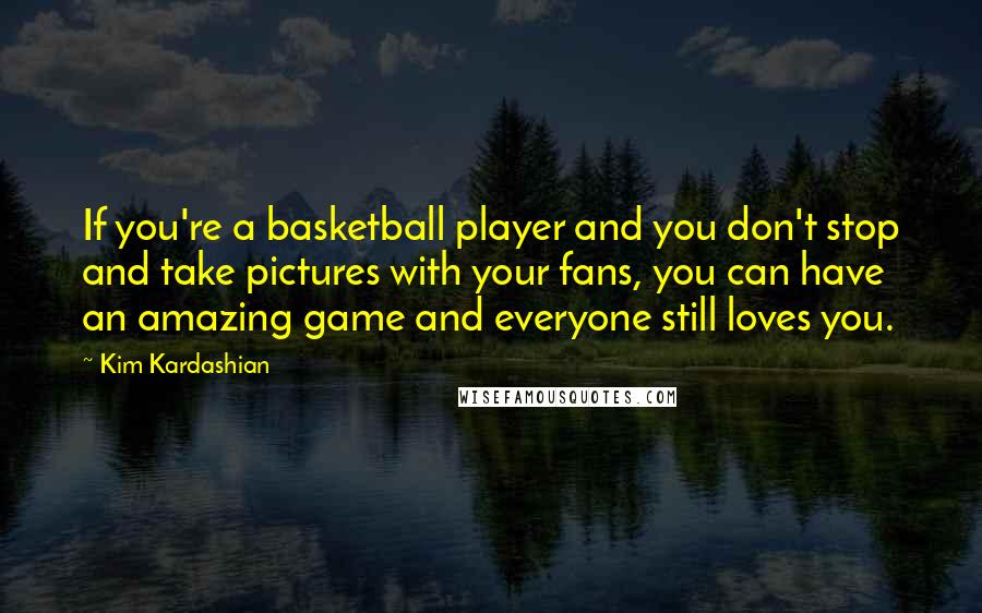 Kim Kardashian quotes: If you're a basketball player and you don't stop and take pictures with your fans, you can have an amazing game and everyone still loves you.