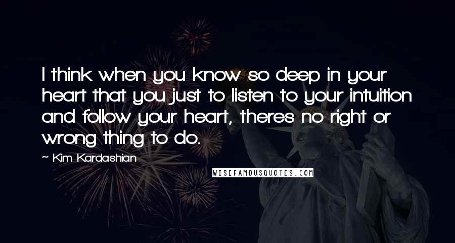 Kim Kardashian quotes: I think when you know so deep in your heart that you just to listen to your intuition and follow your heart, theres no right or wrong thing to do.