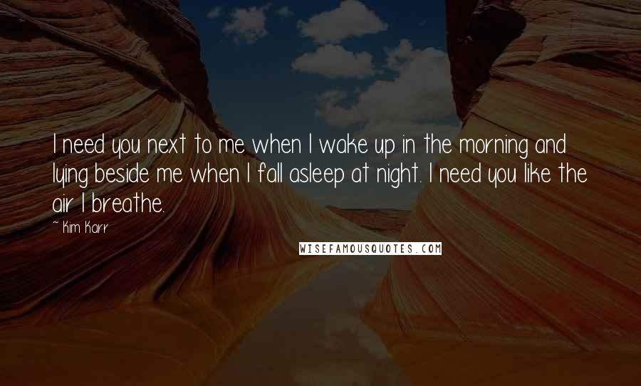 Kim Karr quotes: I need you next to me when I wake up in the morning and lying beside me when I fall asleep at night. I need you like the air I