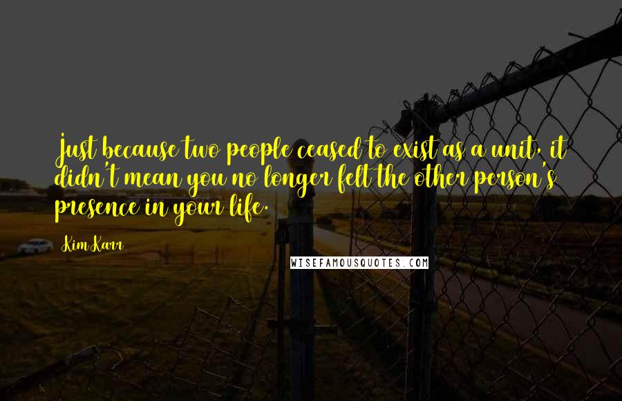 Kim Karr quotes: Just because two people ceased to exist as a unit, it didn't mean you no longer felt the other person's presence in your life.