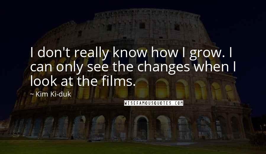 Kim Ki-duk quotes: I don't really know how I grow. I can only see the changes when I look at the films.