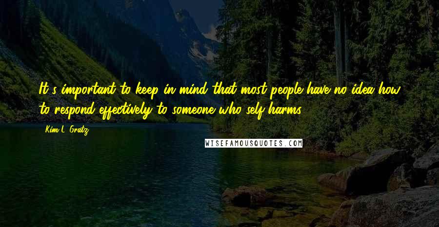 Kim L. Gratz quotes: It's important to keep in mind that most people have no idea how to respond effectively to someone who self-harms. Kim L. Gratz quotes: It's important to keep in mind that most people have no idea how to respond effectively to someone who self-harms.