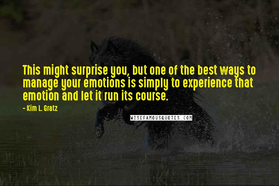 Kim L. Gratz quotes: This might surprise you, but one of the best ways to manage your emotions is simply to experience that emotion and let it run its course. Kim L. Gratz quotes: This might surprise you, but one of the best ways to manage your emotions is simply to experience that emotion and let it run its course.