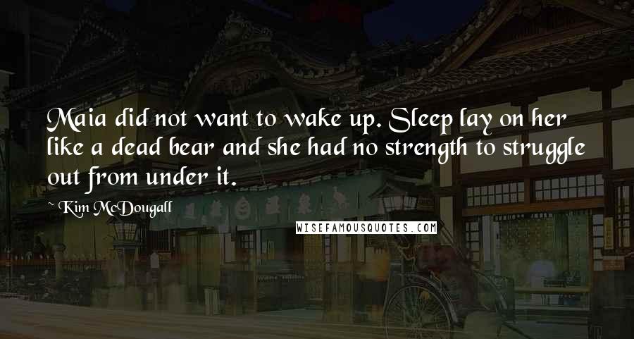 Kim McDougall quotes: Maia did not want to wake up. Sleep lay on her like a dead bear and she had no strength to struggle out from under it. Kim McDougall quotes: Maia did not want to wake up. Sleep lay on her like a dead bear and she had no strength to struggle out from under it.