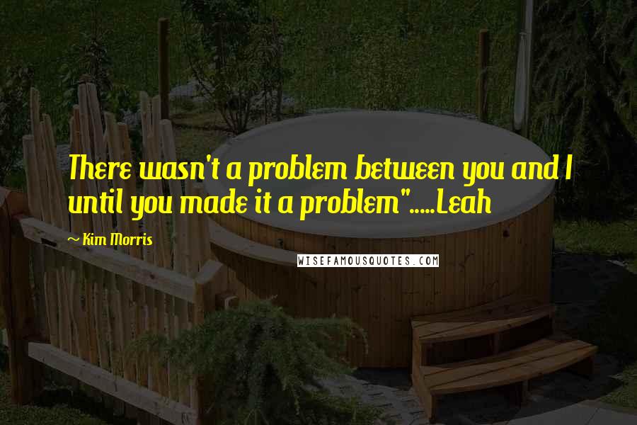 Kim Morris quotes: There wasn't a problem between you and I until you made it a problem".....Leah