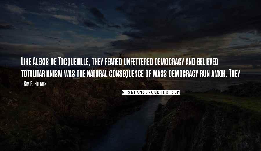 Kim R. Holmes quotes: Like Alexis de Tocqueville, they feared unfettered democracy and believed totalitarianism was the natural consequence of mass democracy run amok. They Kim R. Holmes quotes: Like Alexis de Tocqueville, they feared unfettered democracy and believed totalitarianism was the natural consequence of mass democracy run amok. They