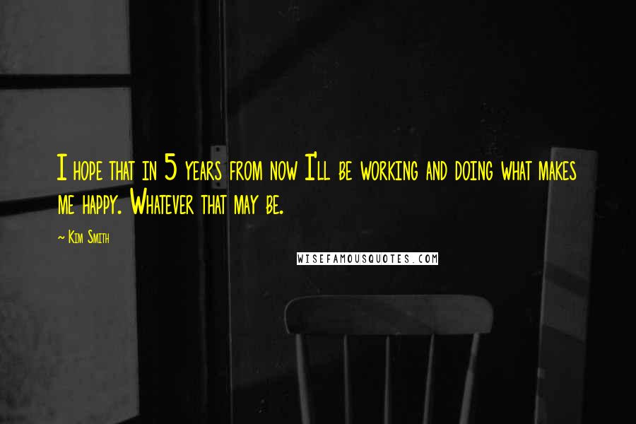 Kim Smith quotes: I hope that in 5 years from now I'll be working and doing what makes me happy. Whatever that may be.