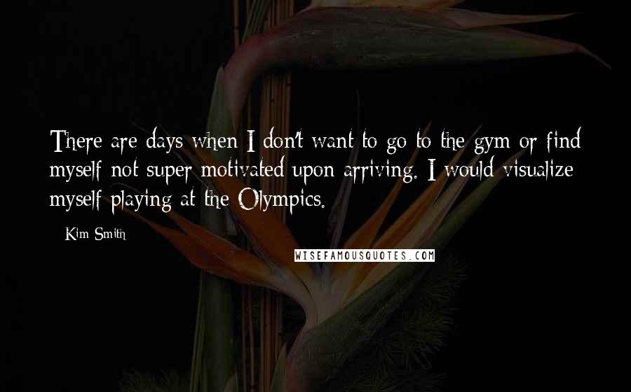 Kim Smith quotes: There are days when I don't want to go to the gym or find myself not super motivated upon arriving. I would visualize myself playing at the Olympics.