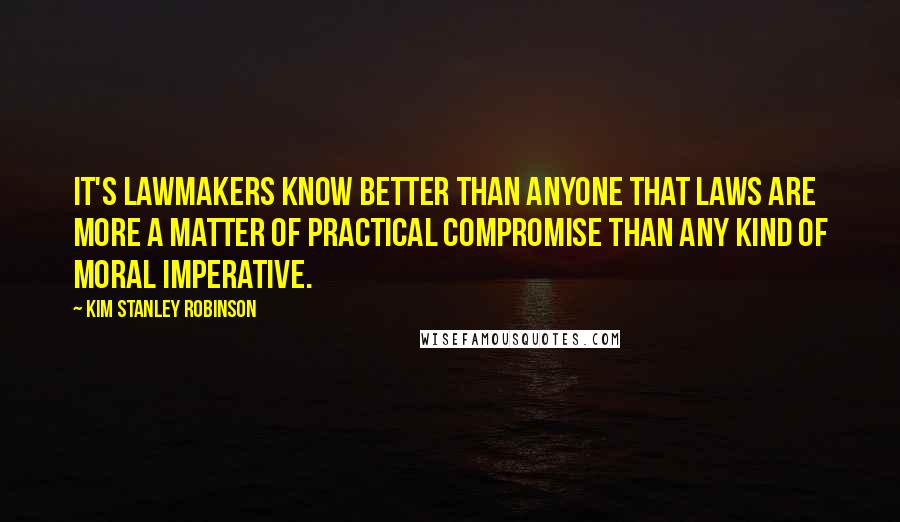 Kim Stanley Robinson quotes: It's lawmakers know better than anyone that laws are more a matter of practical compromise than any kind of moral imperative.