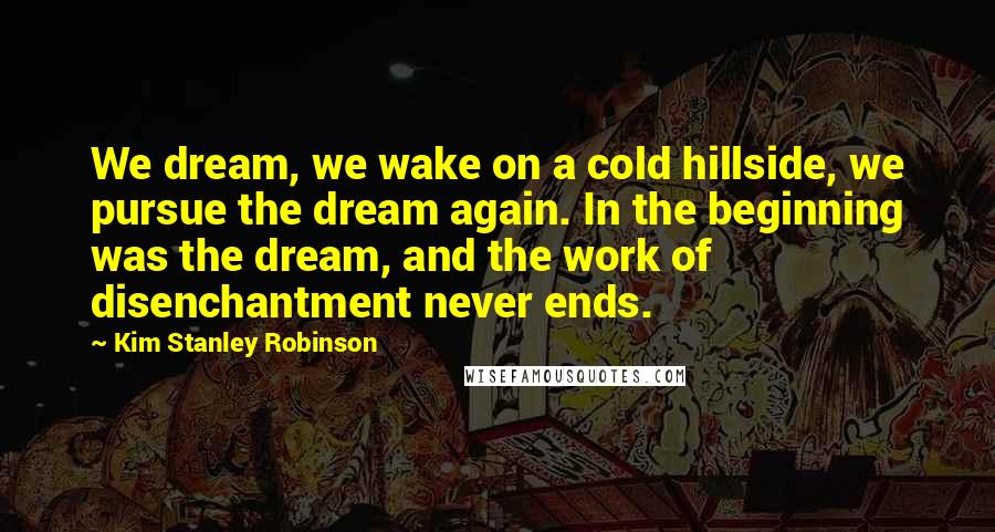 Kim Stanley Robinson quotes: We dream, we wake on a cold hillside, we pursue the dream again. In the beginning was the dream, and the work of disenchantment never ends.