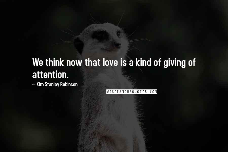 Kim Stanley Robinson quotes: We think now that love is a kind of giving of attention.