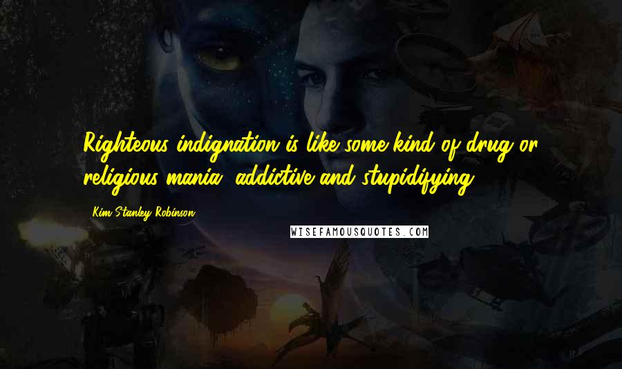 Kim Stanley Robinson quotes: Righteous indignation is like some kind of drug or religious mania, addictive and stupidifying.