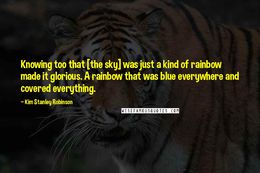 Kim Stanley Robinson quotes: Knowing too that [the sky] was just a kind of rainbow made it glorious. A rainbow that was blue everywhere and covered everything.