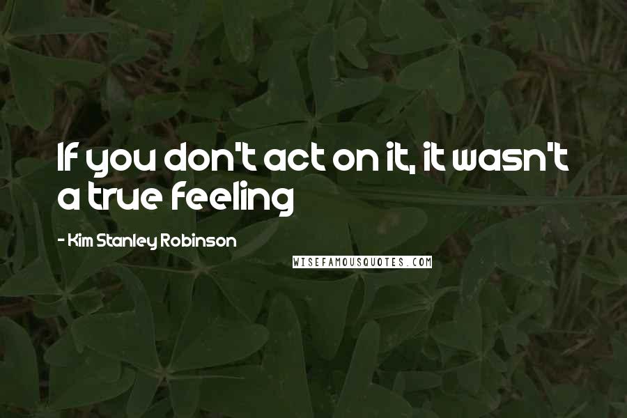 Kim Stanley Robinson quotes: If you don't act on it, it wasn't a true feeling